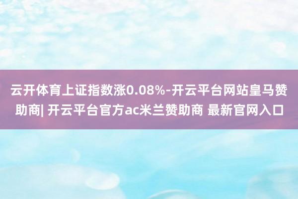 云开体育上证指数涨0.08%-开云平台网站皇马赞助商| 开云平台官方ac米兰赞助商 最新官网入口