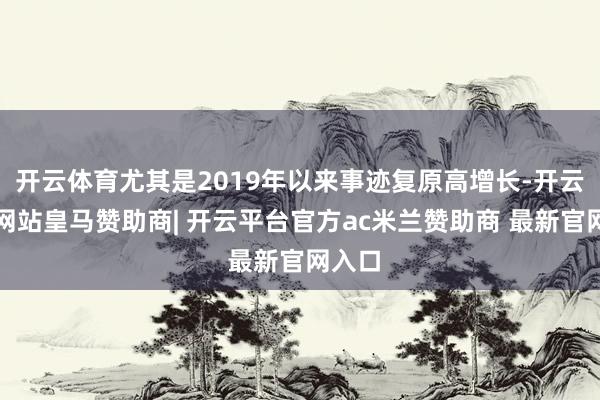 开云体育尤其是2019年以来事迹复原高增长-开云平台网站皇马赞助商| 开云平台官方ac米兰赞助商 最新官网入口