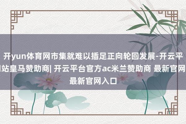 开yun体育网市集就难以插足正向轮回发展-开云平台网站皇马赞助商| 开云平台官方ac米兰赞助商 最新官网入口 开yun体育网市集就难以插足正向轮回发展-开云平台网站皇马赞助商| 开云平台官方ac米兰赞助商 最新官网入口