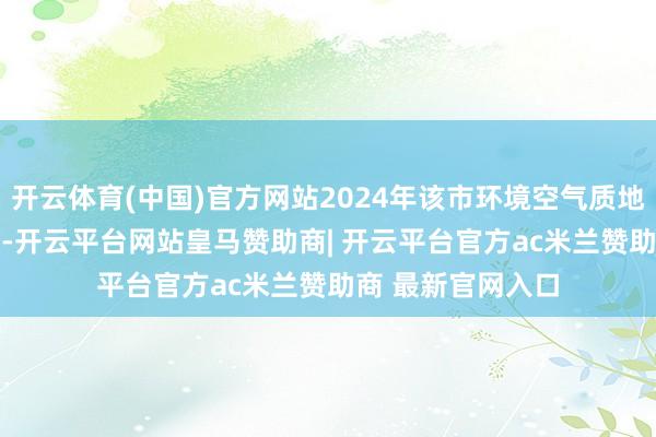 开云体育(中国)官方网站2024年该市环境空气质地概括指数为3.71-开云平台网站皇马赞助商| 开云平台官方ac米兰赞助商 最新官网入口