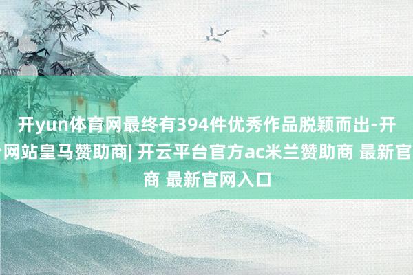 开yun体育网最终有394件优秀作品脱颖而出-开云平台网站皇马赞助商| 开云平台官方ac米兰赞助商 最新官网入口