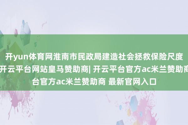开yun体育网淮南市民政局建造社会拯救保险尺度动态颐养机制-开云平台网站皇马赞助商| 开云平台官方ac米兰赞助商 最新官网入口