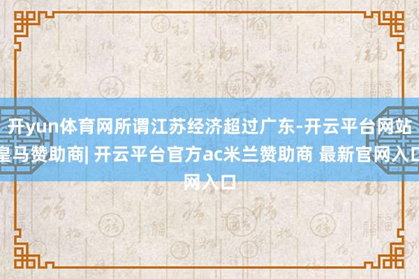 开yun体育网所谓江苏经济超过广东-开云平台网站皇马赞助商| 开云平台官方ac米兰赞助商 最新官网入口