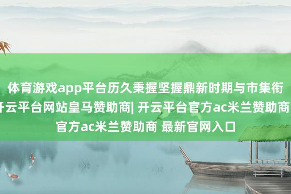 体育游戏app平台历久秉握坚握鼎新时期与市集衔接合的理念-开云平台网站皇马赞助商| 开云平台官方ac米兰赞助商 最新官网入口