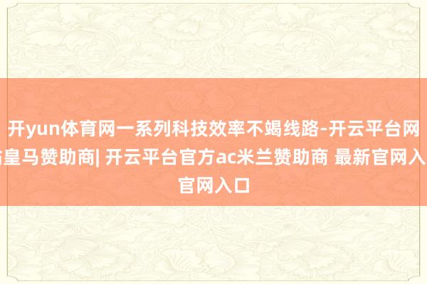 开yun体育网一系列科技效率不竭线路-开云平台网站皇马赞助商| 开云平台官方ac米兰赞助商 最新官网入口