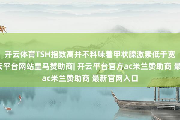 开云体育TSH指数高并不料味着甲状腺激素低于宽绰水平-开云平台网站皇马赞助商| 开云平台官方ac米兰赞助商 最新官网入口