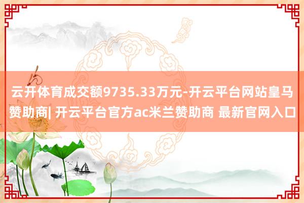 云开体育成交额9735.33万元-开云平台网站皇马赞助商| 开云平台官方ac米兰赞助商 最新官网入口