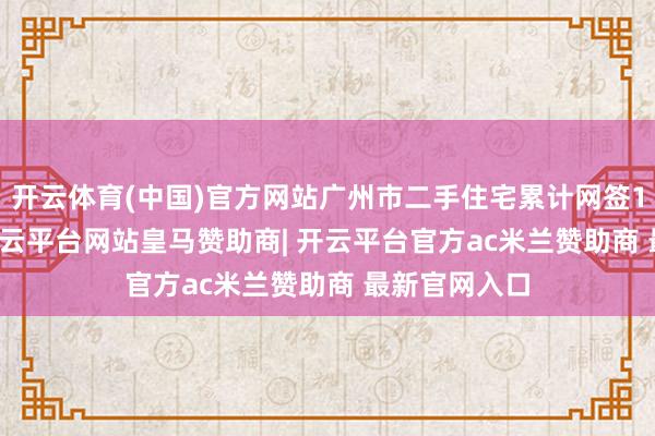 开云体育(中国)官方网站广州市二手住宅累计网签110781套-开云平台网站皇马赞助商| 开云平台官方ac米兰赞助商 最新官网入口
