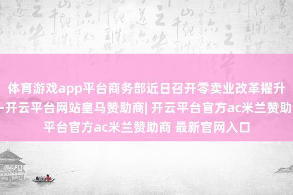体育游戏app平台商务部近日召开零卖业改革擢升工程鼓吹视频会-开云平台网站皇马赞助商| 开云平台官方ac米兰赞助商 最新官网入口