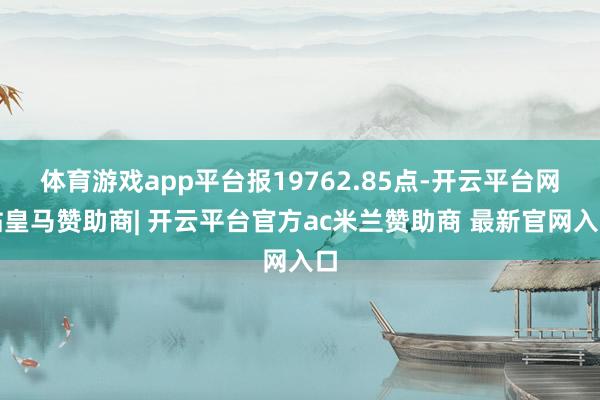 体育游戏app平台报19762.85点-开云平台网站皇马赞助商| 开云平台官方ac米兰赞助商 最新官网入口