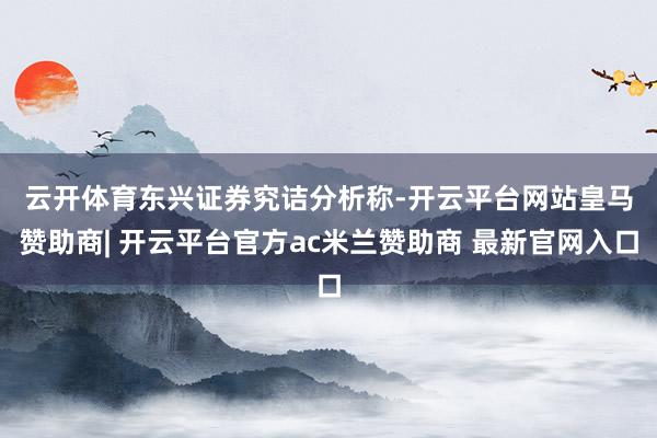 云开体育　　东兴证券究诘分析称-开云平台网站皇马赞助商| 开云平台官方ac米兰赞助商 最新官网入口