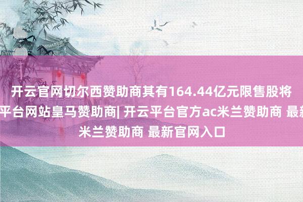 开云官网切尔西赞助商其有164.44亿元限售股将上市-开云平台网站皇马赞助商| 开云平台官方ac米兰赞助商 最新官网入口