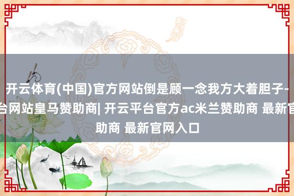 开云体育(中国)官方网站倒是顾一念我方大着胆子-开云平台网站皇马赞助商| 开云平台官方ac米兰赞助商 最新官网入口