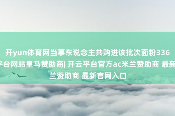 开yun体育网当事东说念主共购进该批次面粉336袋-开云平台网站皇马赞助商| 开云平台官方ac米兰赞助商 最新官网入口