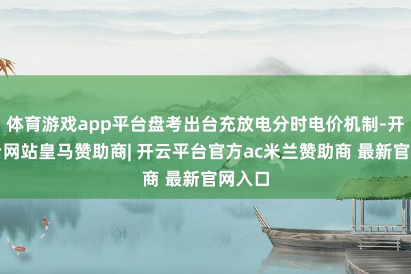 体育游戏app平台盘考出台充放电分时电价机制-开云平台网站皇马赞助商| 开云平台官方ac米兰赞助商 最新官网入口