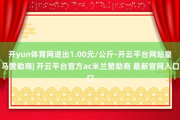 开yun体育网进出1.00元/公斤-开云平台网站皇马赞助商| 开云平台官方ac米兰赞助商 最新官网入口