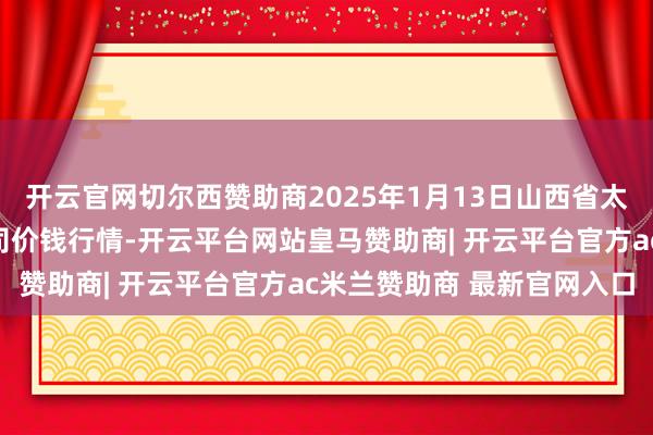 开云官网切尔西赞助商2025年1月13日山西省太原市河西农家具有限公司价钱行情-开云平台网站皇马赞助商| 开云平台官方ac米兰赞助商 最新官网入口