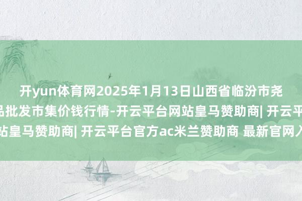 开yun体育网2025年1月13日山西省临汾市尧皆区奶牛场尧丰农副居品批发市集价钱行情-开云平台网站皇马赞助商| 开云平台官方ac米兰赞助商 最新官网入口