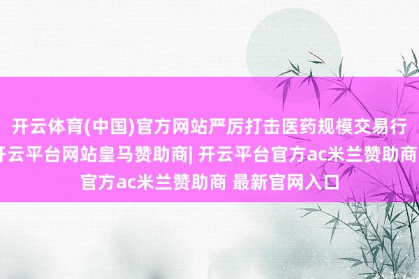 开云体育(中国)官方网站严厉打击医药规模交易行贿坐法活动-开云平台网站皇马赞助商| 开云平台官方ac米兰赞助商 最新官网入口