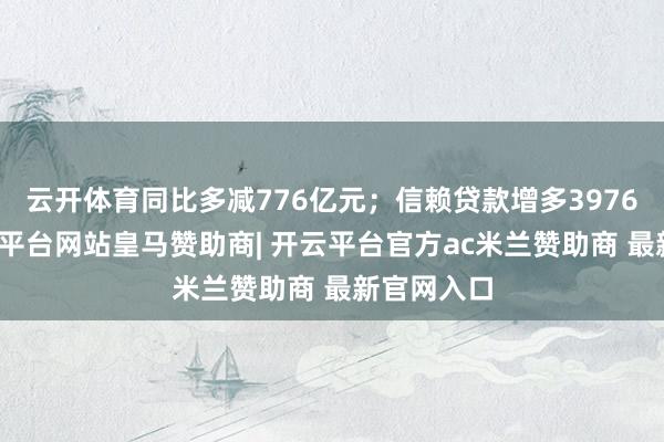 云开体育同比多减776亿元;信赖贷款增多3976亿元-开云平台网站皇马赞助商| 开云平台官方ac米兰赞助商 最新官网入口