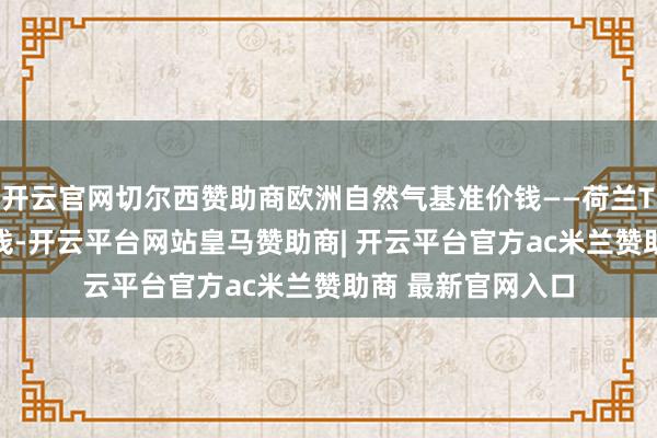 开云官网切尔西赞助商欧洲自然气基准价钱——荷兰TTF自然气期货价钱-开云平台网站皇马赞助商| 开云平台官方ac米兰赞助商 最新官网入口