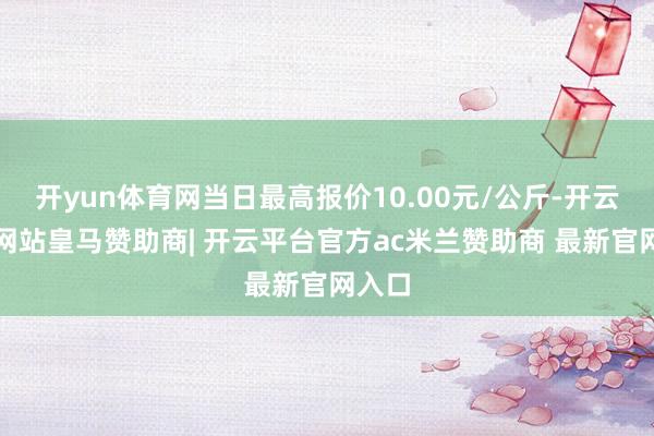 开yun体育网当日最高报价10.00元/公斤-开云平台网站皇马赞助商| 开云平台官方ac米兰赞助商 最新官网入口