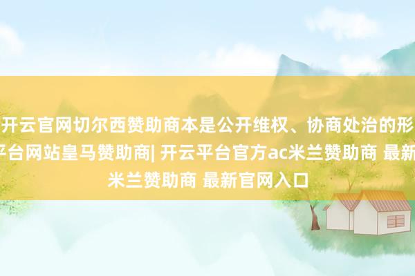 开云官网切尔西赞助商本是公开维权、协商处治的形状-开云平台网站皇马赞助商| 开云平台官方ac米兰赞助商 最新官网入口