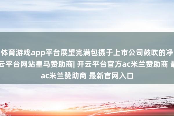 体育游戏app平台展望完满包摄于上市公司鼓吹的净利润为4-开云平台网站皇马赞助商| 开云平台官方ac米兰赞助商 最新官网入口
