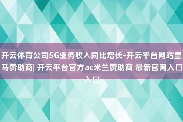 开云体育公司5G业务收入同比增长-开云平台网站皇马赞助商| 开云平台官方ac米兰赞助商 最新官网入口