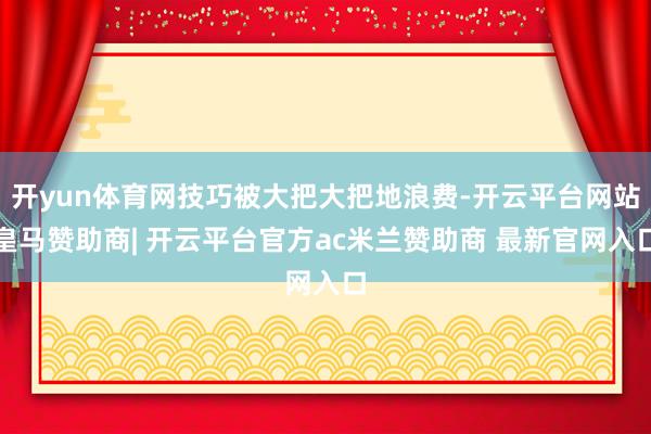 开yun体育网技巧被大把大把地浪费-开云平台网站皇马赞助商| 开云平台官方ac米兰赞助商 最新官网入口