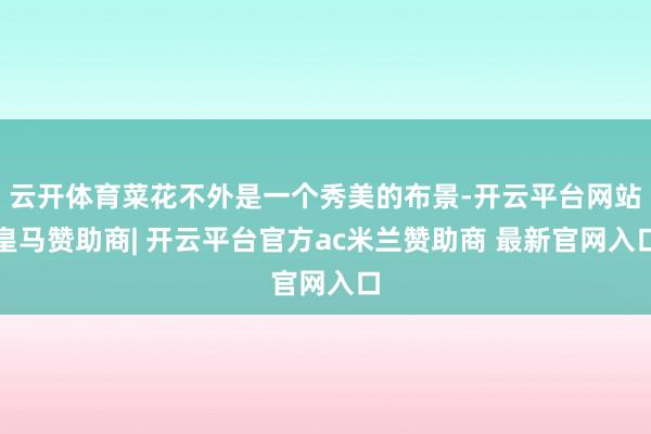云开体育菜花不外是一个秀美的布景-开云平台网站皇马赞助商| 开云平台官方ac米兰赞助商 最新官网入口