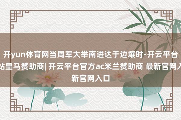 开yun体育网当周军大举南进达于边壤时-开云平台网站皇马赞助商| 开云平台官方ac米兰赞助商 最新官网入口