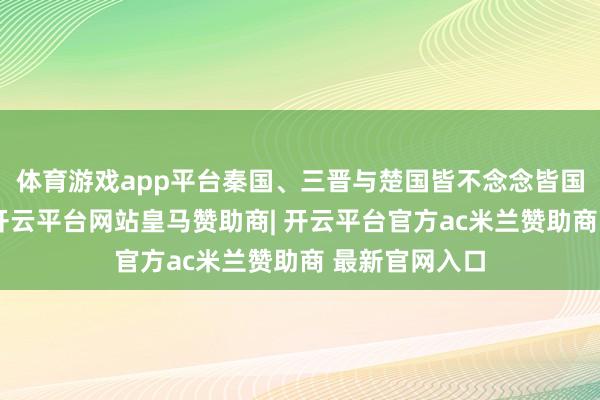 体育游戏app平台秦国、三晋与楚国皆不念念皆国一家作念大-开云平台网站皇马赞助商| 开云平台官方ac米兰赞助商 最新官网入口