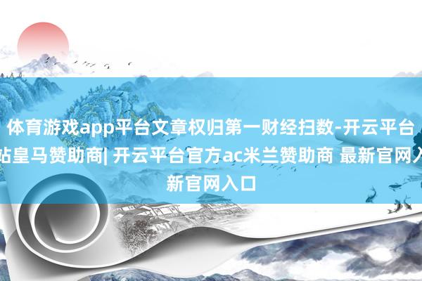 体育游戏app平台文章权归第一财经扫数-开云平台网站皇马赞助商| 开云平台官方ac米兰赞助商 最新官网入口