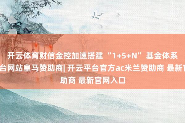 开云体育财信金控加速搭建 “1+5+N” 基金体系-开云平台网站皇马赞助商| 开云平台官方ac米兰赞助商 最新官网入口