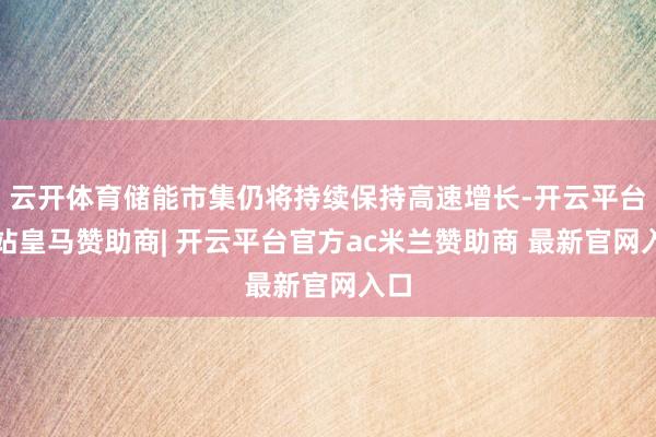 云开体育储能市集仍将持续保持高速增长-开云平台网站皇马赞助商| 开云平台官方ac米兰赞助商 最新官网入口 云开体育储能市集仍将持续保持高速增长-开云平台网站皇马赞助商| 开云平台官方ac米兰赞助商 最新官网入口