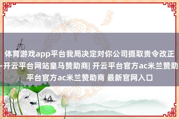 体育游戏app平台我局决定对你公司摄取责令改正的行政监管循序-开云平台网站皇马赞助商| 开云平台官方ac米兰赞助商 最新官网入口