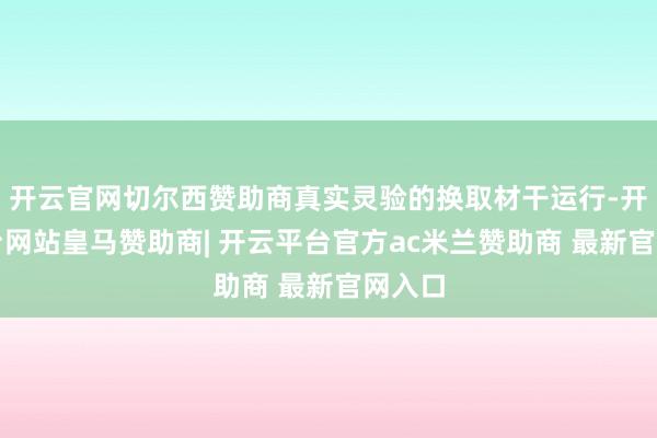 开云官网切尔西赞助商真实灵验的换取材干运行-开云平台网站皇马赞助商| 开云平台官方ac米兰赞助商 最新官网入口