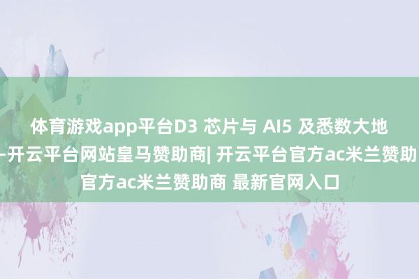 体育游戏app平台D3 芯片与 AI5 及悉数大地处理器天差地远-开云平台网站皇马赞助商| 开云平台官方ac米兰赞助商 最新官网入口