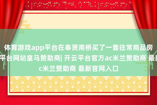 体育游戏app平台在奉贤南桥买了一套往常商品房入住-开云平台网站皇马赞助商| 开云平台官方ac米兰赞助商 最新官网入口
