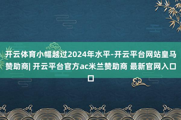 开云体育小幅越过2024年水平-开云平台网站皇马赞助商| 开云平台官方ac米兰赞助商 最新官网入口