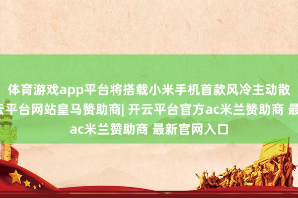 体育游戏app平台将搭载小米手机首款风冷主动散热决策-开云平台网站皇马赞助商| 开云平台官方ac米兰赞助商 最新官网入口