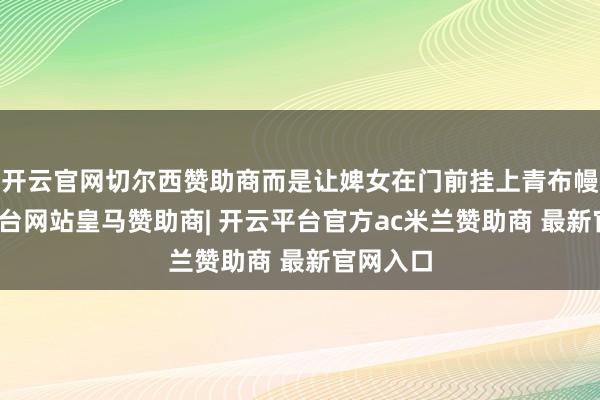 开云官网切尔西赞助商而是让婢女在门前挂上青布幔-开云平台网站皇马赞助商| 开云平台官方ac米兰赞助商 最新官网入口