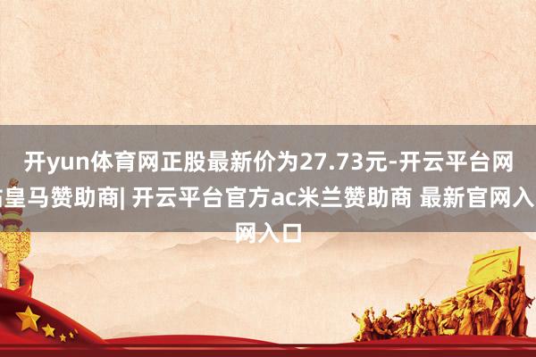 开yun体育网正股最新价为27.73元-开云平台网站皇马赞助商| 开云平台官方ac米兰赞助商 最新官网入口