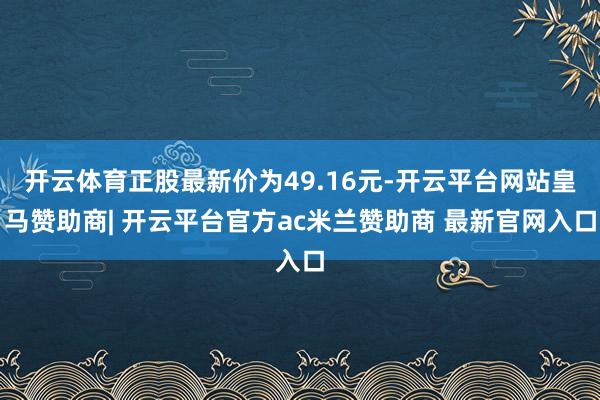 开云体育正股最新价为49.16元-开云平台网站皇马赞助商| 开云平台官方ac米兰赞助商 最新官网入口