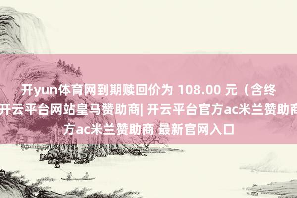 开yun体育网到期赎回价为 108.00 元（含终末一期利息）-开云平台网站皇马赞助商| 开云平台官方ac米兰赞助商 最新官网入口