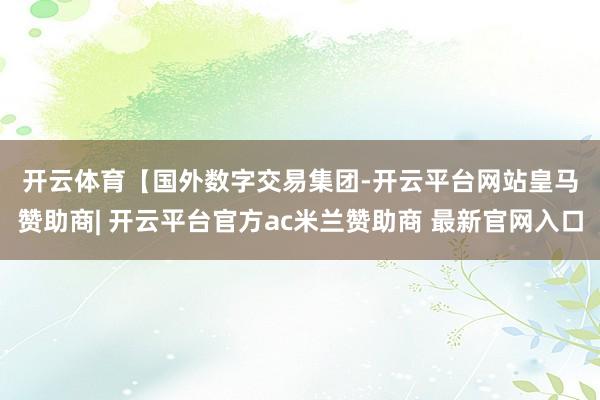 开云体育 【国外数字交易集团-开云平台网站皇马赞助商| 开云平台官方ac米兰赞助商 最新官网入口