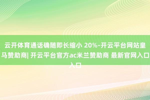 云开体育通话确随即长缩小 20%-开云平台网站皇马赞助商| 开云平台官方ac米兰赞助商 最新官网入口