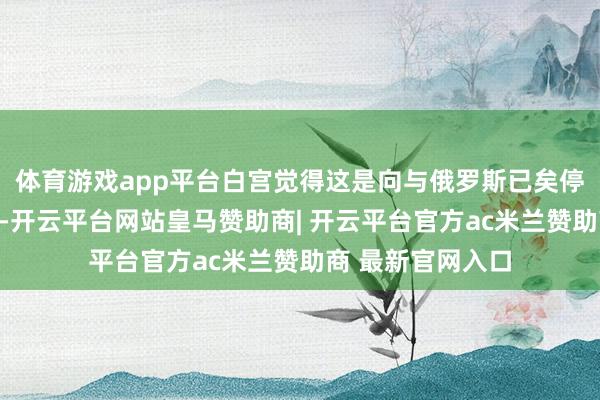体育游戏app平台白宫觉得这是向与俄罗斯已矣停战迈出的第一步-开云平台网站皇马赞助商| 开云平台官方ac米兰赞助商 最新官网入口