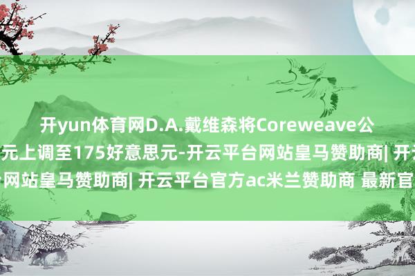 开yun体育网D.A.戴维森将Coreweave公司目标股价从125好意思元上调至175好意思元-开云平台网站皇马赞助商| 开云平台官方ac米兰赞助商 最新官网入口